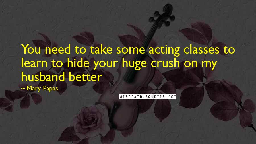 Mary Papas Quotes: You need to take some acting classes to learn to hide your huge crush on my husband better