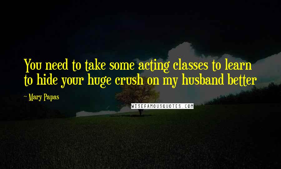 Mary Papas Quotes: You need to take some acting classes to learn to hide your huge crush on my husband better