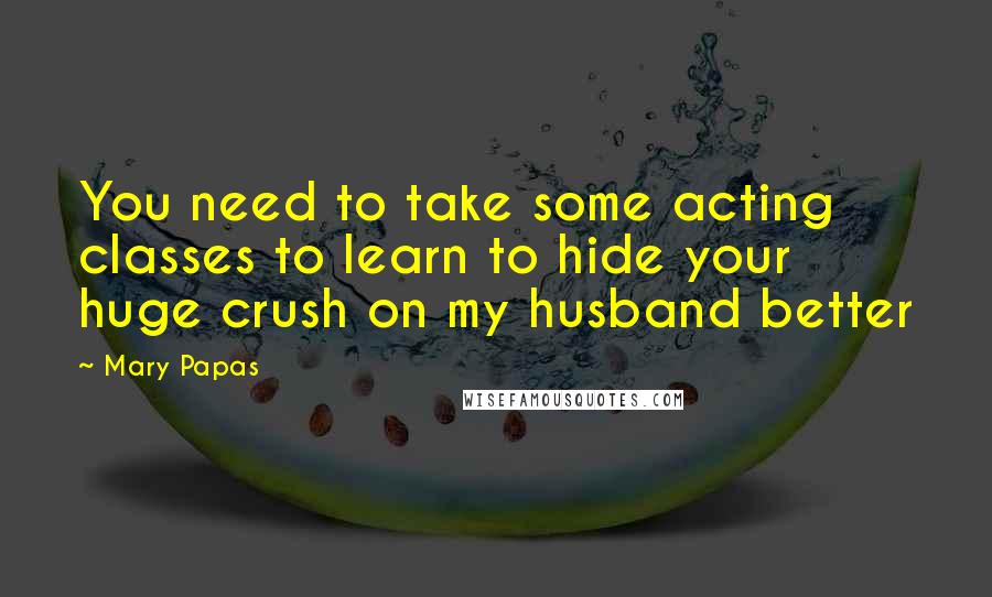 Mary Papas Quotes: You need to take some acting classes to learn to hide your huge crush on my husband better