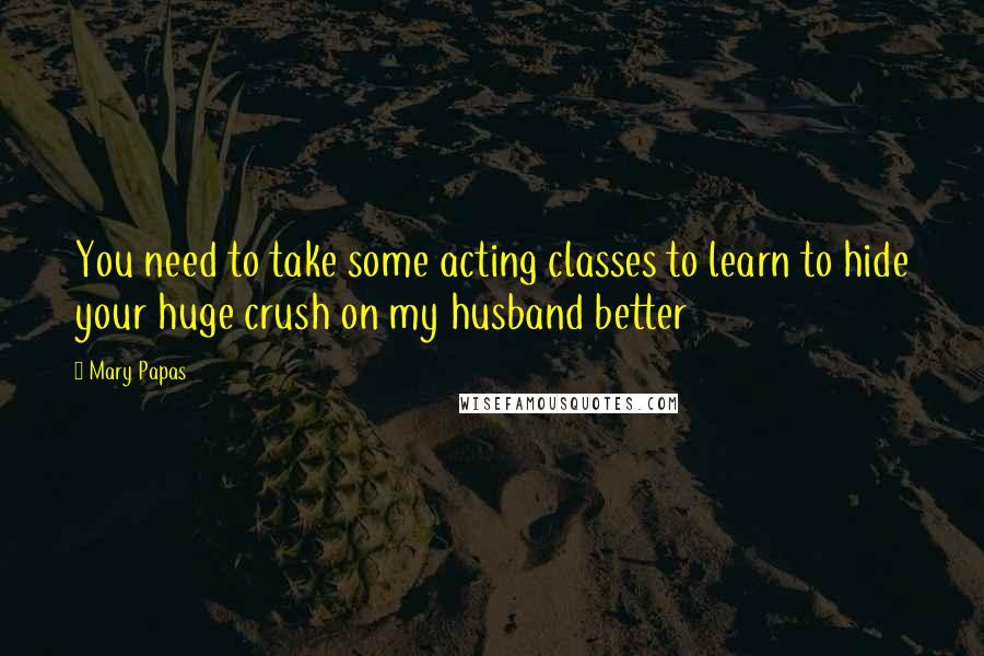 Mary Papas Quotes: You need to take some acting classes to learn to hide your huge crush on my husband better