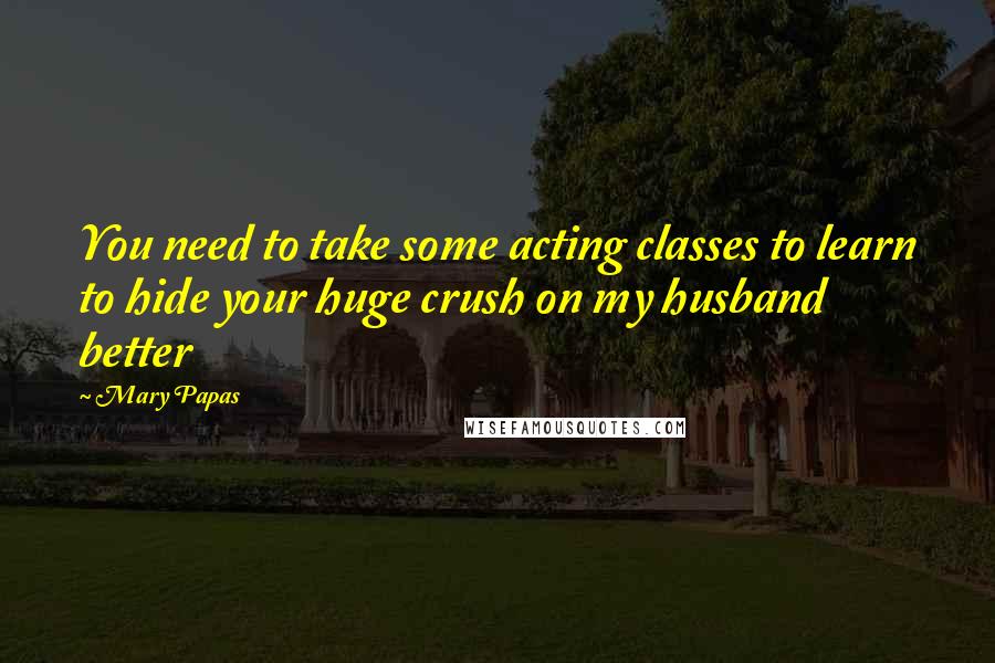 Mary Papas Quotes: You need to take some acting classes to learn to hide your huge crush on my husband better