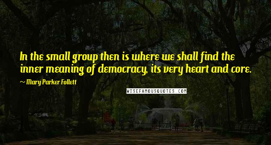 Mary Parker Follett Quotes: In the small group then is where we shall find the inner meaning of democracy, its very heart and core.