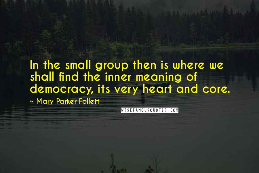 Mary Parker Follett Quotes: In the small group then is where we shall find the inner meaning of democracy, its very heart and core.