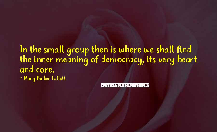 Mary Parker Follett Quotes: In the small group then is where we shall find the inner meaning of democracy, its very heart and core.