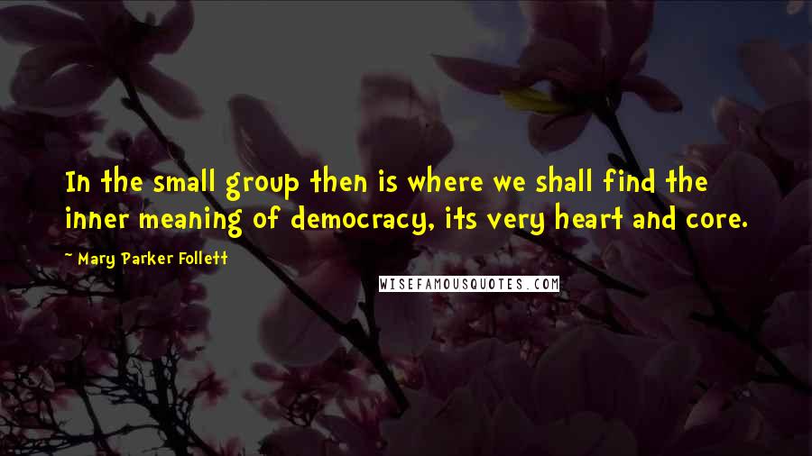 Mary Parker Follett Quotes: In the small group then is where we shall find the inner meaning of democracy, its very heart and core.