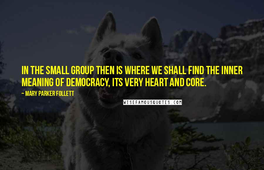 Mary Parker Follett Quotes: In the small group then is where we shall find the inner meaning of democracy, its very heart and core.