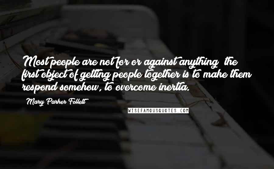 Mary Parker Follett Quotes: Most people are not for or against anything; the first object of getting people together is to make them respond somehow, to overcome inertia.