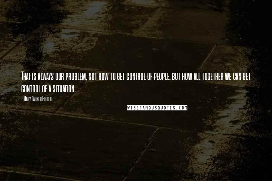 Mary Parker Follett Quotes: That is always our problem, not how to get control of people, but how all together we can get control of a situation.