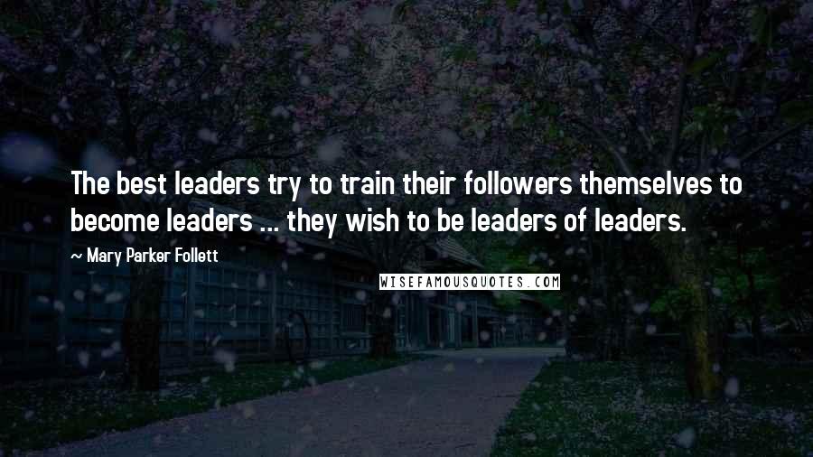 Mary Parker Follett Quotes: The best leaders try to train their followers themselves to become leaders ... they wish to be leaders of leaders.