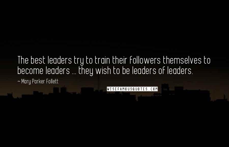 Mary Parker Follett Quotes: The best leaders try to train their followers themselves to become leaders ... they wish to be leaders of leaders.