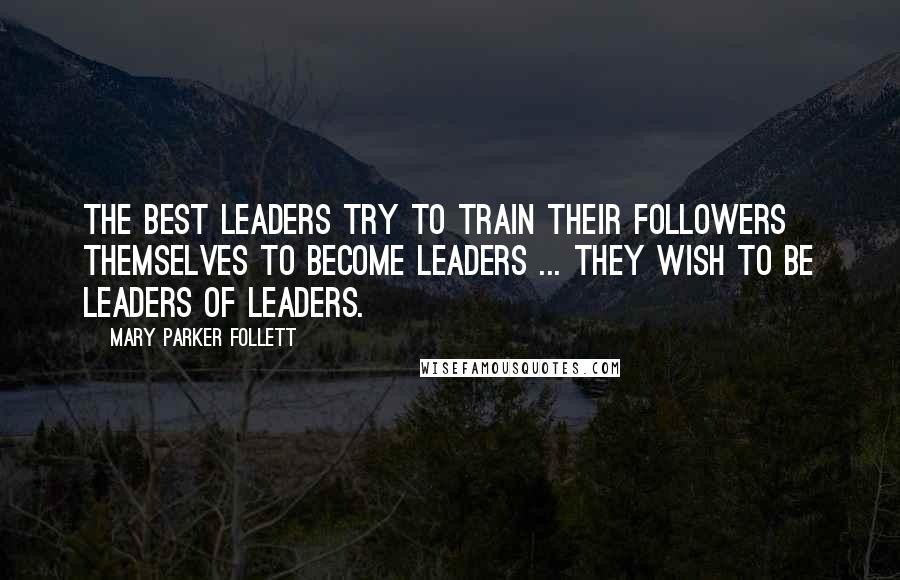 Mary Parker Follett Quotes: The best leaders try to train their followers themselves to become leaders ... they wish to be leaders of leaders.