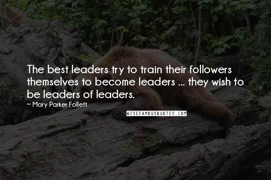 Mary Parker Follett Quotes: The best leaders try to train their followers themselves to become leaders ... they wish to be leaders of leaders.