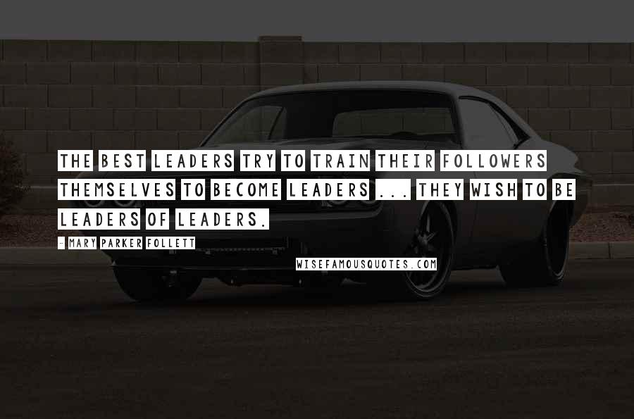 Mary Parker Follett Quotes: The best leaders try to train their followers themselves to become leaders ... they wish to be leaders of leaders.