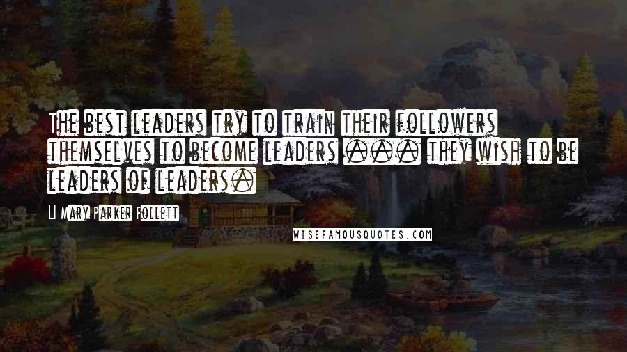 Mary Parker Follett Quotes: The best leaders try to train their followers themselves to become leaders ... they wish to be leaders of leaders.