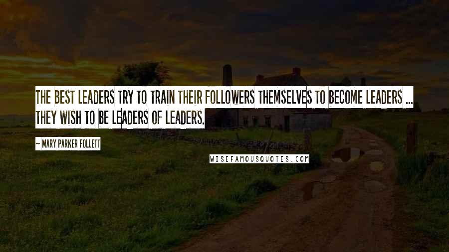 Mary Parker Follett Quotes: The best leaders try to train their followers themselves to become leaders ... they wish to be leaders of leaders.