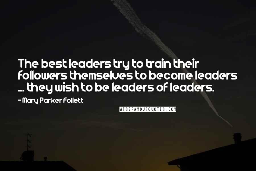 Mary Parker Follett Quotes: The best leaders try to train their followers themselves to become leaders ... they wish to be leaders of leaders.