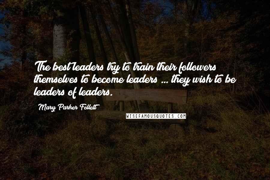 Mary Parker Follett Quotes: The best leaders try to train their followers themselves to become leaders ... they wish to be leaders of leaders.