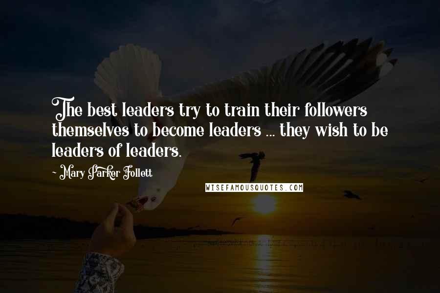 Mary Parker Follett Quotes: The best leaders try to train their followers themselves to become leaders ... they wish to be leaders of leaders.