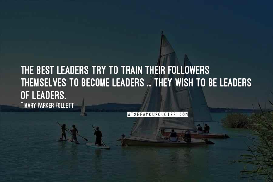 Mary Parker Follett Quotes: The best leaders try to train their followers themselves to become leaders ... they wish to be leaders of leaders.