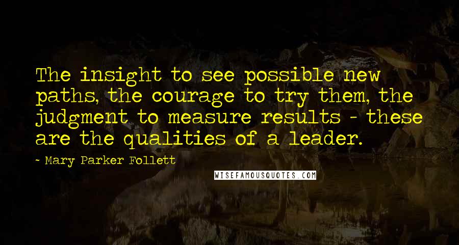 Mary Parker Follett Quotes: The insight to see possible new paths, the courage to try them, the judgment to measure results - these are the qualities of a leader.