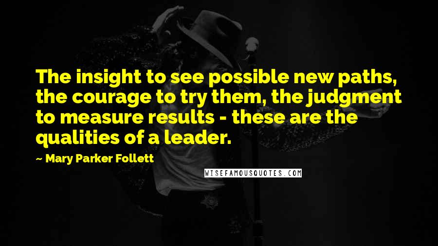 Mary Parker Follett Quotes: The insight to see possible new paths, the courage to try them, the judgment to measure results - these are the qualities of a leader.