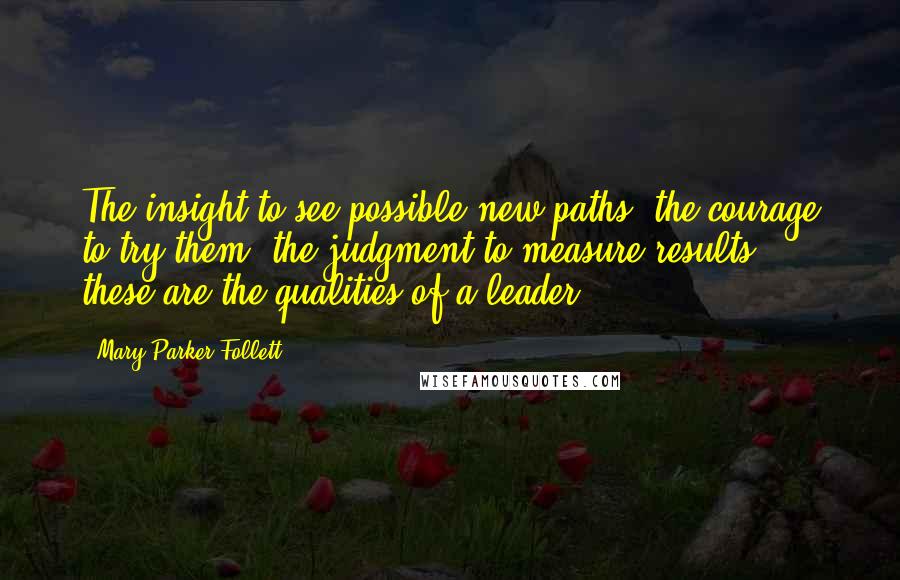 Mary Parker Follett Quotes: The insight to see possible new paths, the courage to try them, the judgment to measure results - these are the qualities of a leader.