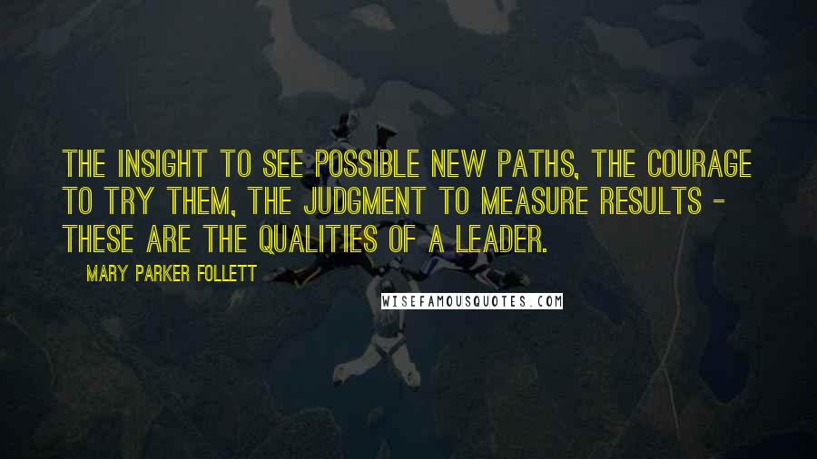 Mary Parker Follett Quotes: The insight to see possible new paths, the courage to try them, the judgment to measure results - these are the qualities of a leader.