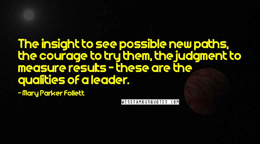 Mary Parker Follett Quotes: The insight to see possible new paths, the courage to try them, the judgment to measure results - these are the qualities of a leader.
