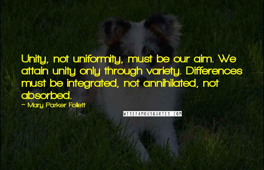 Mary Parker Follett Quotes: Unity, not uniformity, must be our aim. We attain unity only through variety. Differences must be integrated, not annihilated, not absorbed.