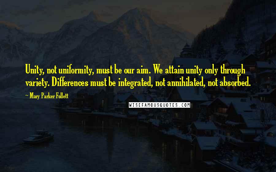 Mary Parker Follett Quotes: Unity, not uniformity, must be our aim. We attain unity only through variety. Differences must be integrated, not annihilated, not absorbed.