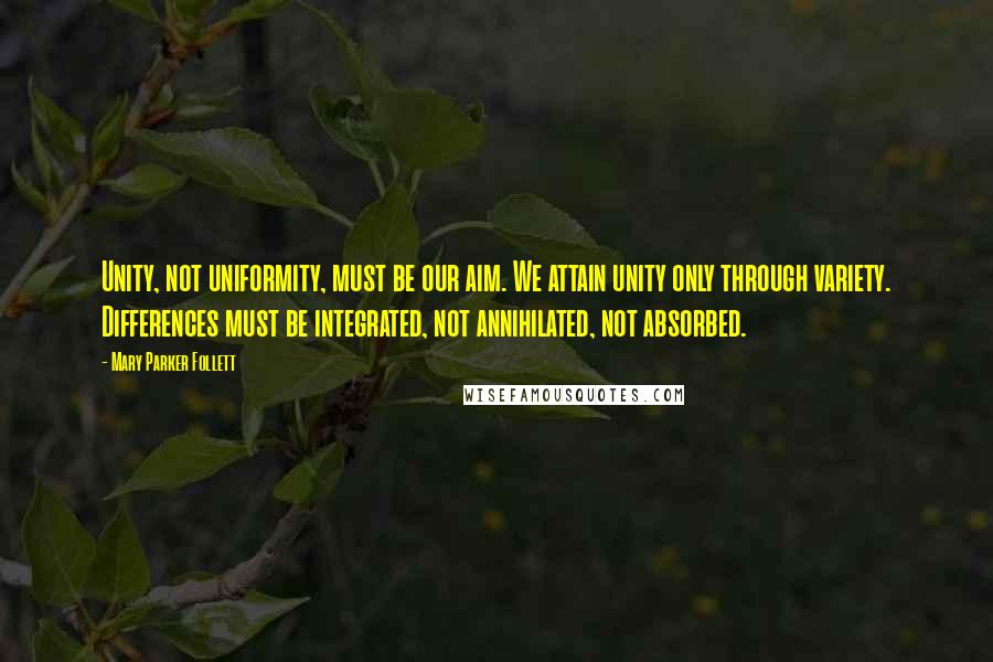 Mary Parker Follett Quotes: Unity, not uniformity, must be our aim. We attain unity only through variety. Differences must be integrated, not annihilated, not absorbed.