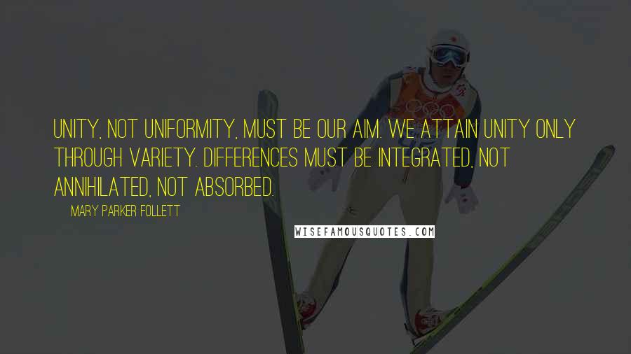 Mary Parker Follett Quotes: Unity, not uniformity, must be our aim. We attain unity only through variety. Differences must be integrated, not annihilated, not absorbed.