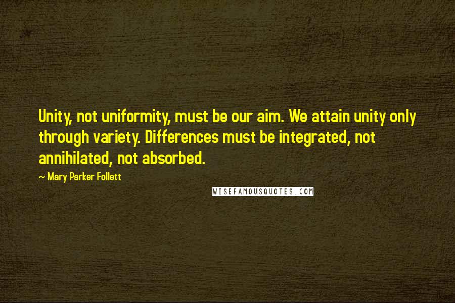 Mary Parker Follett Quotes: Unity, not uniformity, must be our aim. We attain unity only through variety. Differences must be integrated, not annihilated, not absorbed.