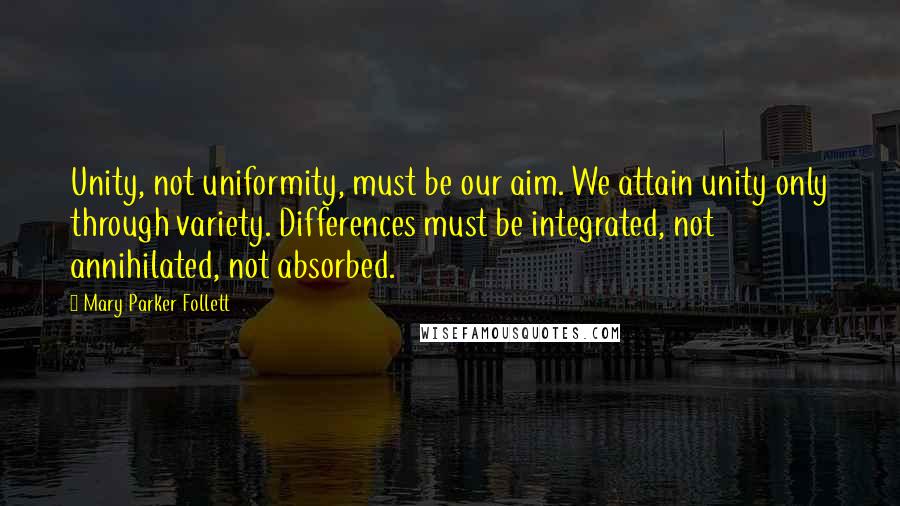 Mary Parker Follett Quotes: Unity, not uniformity, must be our aim. We attain unity only through variety. Differences must be integrated, not annihilated, not absorbed.