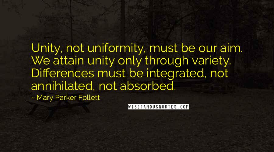 Mary Parker Follett Quotes: Unity, not uniformity, must be our aim. We attain unity only through variety. Differences must be integrated, not annihilated, not absorbed.