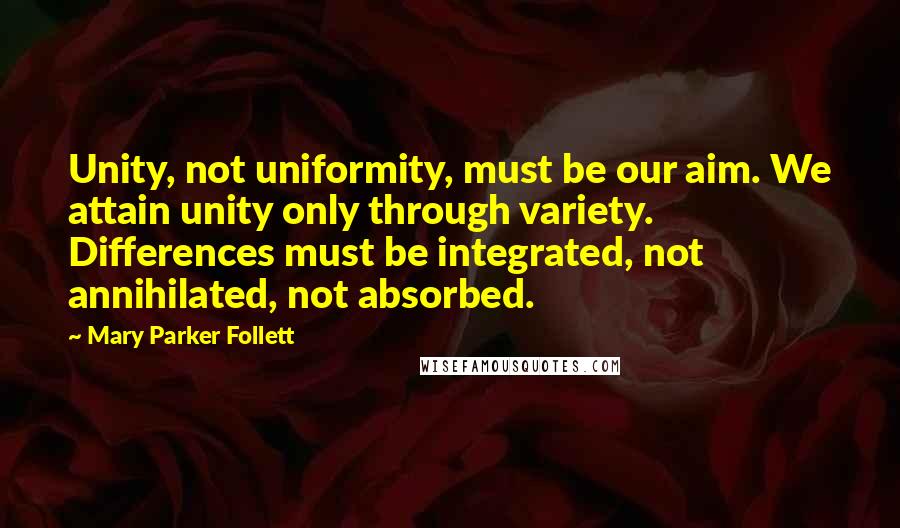 Mary Parker Follett Quotes: Unity, not uniformity, must be our aim. We attain unity only through variety. Differences must be integrated, not annihilated, not absorbed.