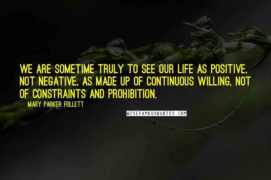 Mary Parker Follett Quotes: We are sometime truly to see our life as positive, not negative, as made up of continuous willing, not of constraints and prohibition.