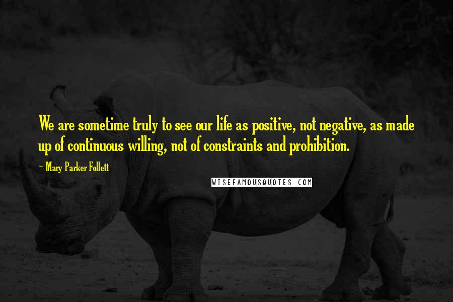 Mary Parker Follett Quotes: We are sometime truly to see our life as positive, not negative, as made up of continuous willing, not of constraints and prohibition.