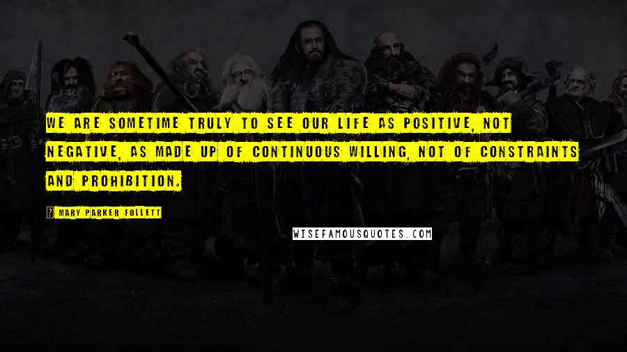 Mary Parker Follett Quotes: We are sometime truly to see our life as positive, not negative, as made up of continuous willing, not of constraints and prohibition.