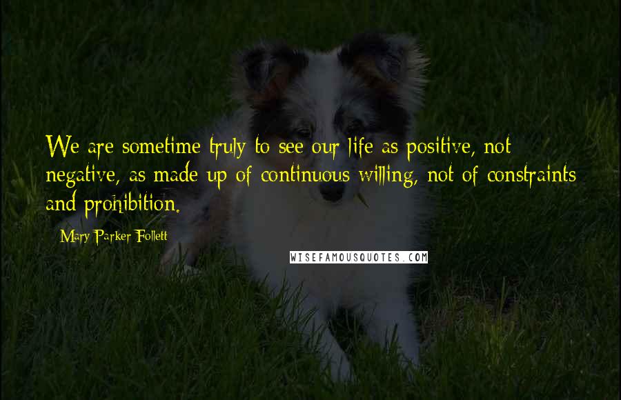 Mary Parker Follett Quotes: We are sometime truly to see our life as positive, not negative, as made up of continuous willing, not of constraints and prohibition.