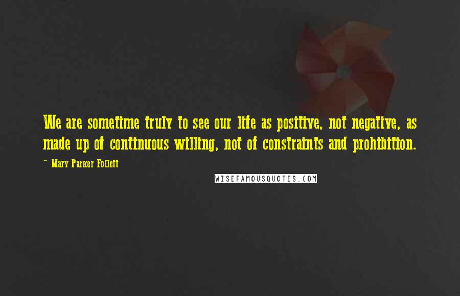 Mary Parker Follett Quotes: We are sometime truly to see our life as positive, not negative, as made up of continuous willing, not of constraints and prohibition.