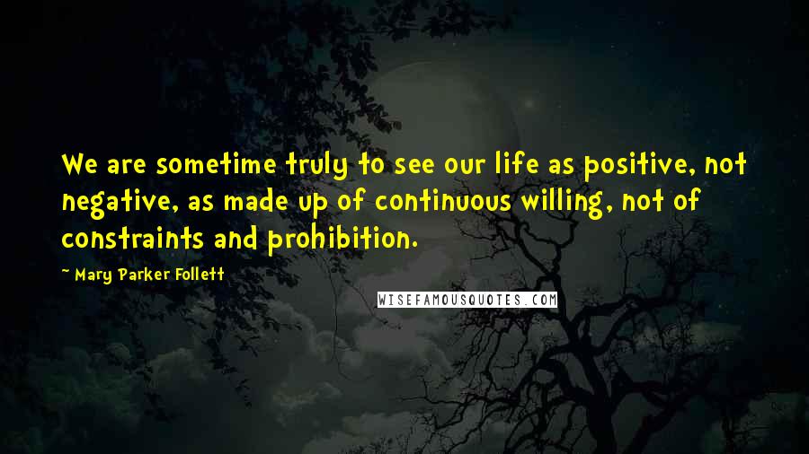 Mary Parker Follett Quotes: We are sometime truly to see our life as positive, not negative, as made up of continuous willing, not of constraints and prohibition.