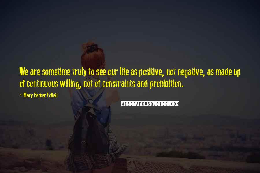 Mary Parker Follett Quotes: We are sometime truly to see our life as positive, not negative, as made up of continuous willing, not of constraints and prohibition.