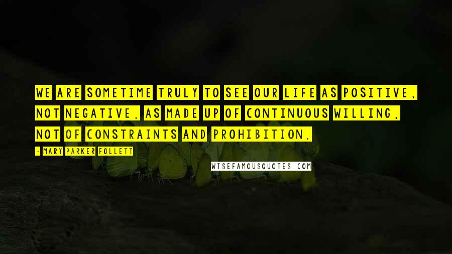 Mary Parker Follett Quotes: We are sometime truly to see our life as positive, not negative, as made up of continuous willing, not of constraints and prohibition.