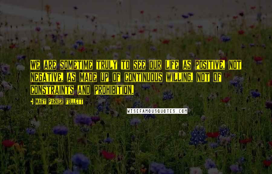 Mary Parker Follett Quotes: We are sometime truly to see our life as positive, not negative, as made up of continuous willing, not of constraints and prohibition.