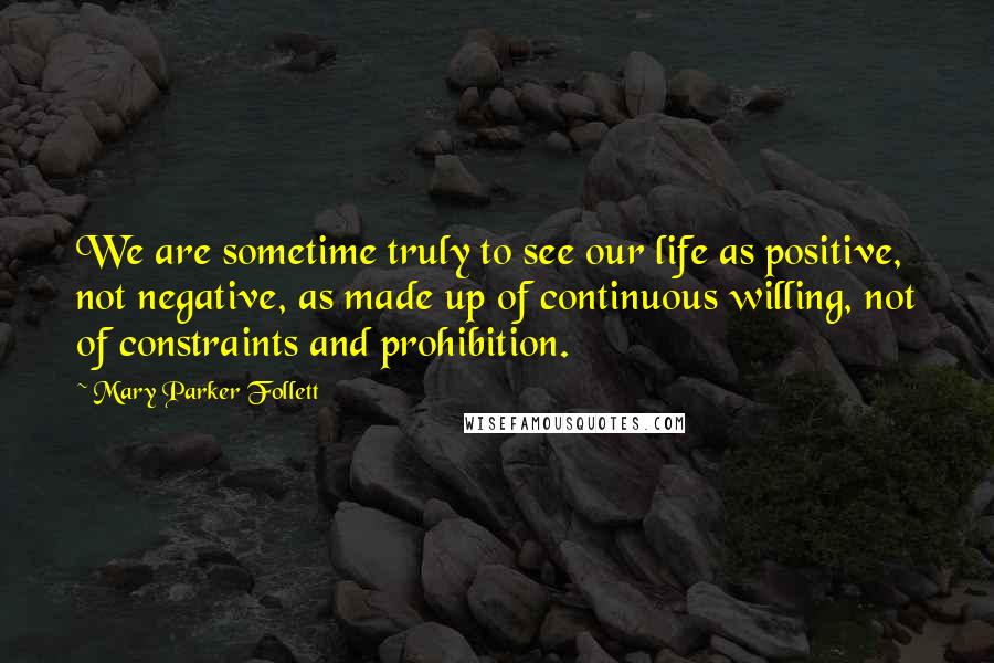 Mary Parker Follett Quotes: We are sometime truly to see our life as positive, not negative, as made up of continuous willing, not of constraints and prohibition.