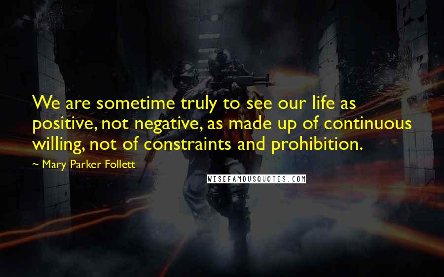 Mary Parker Follett Quotes: We are sometime truly to see our life as positive, not negative, as made up of continuous willing, not of constraints and prohibition.