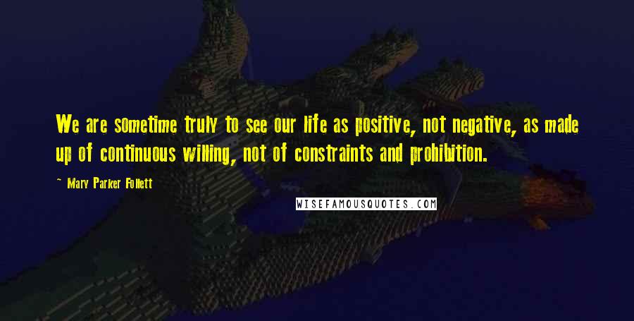 Mary Parker Follett Quotes: We are sometime truly to see our life as positive, not negative, as made up of continuous willing, not of constraints and prohibition.