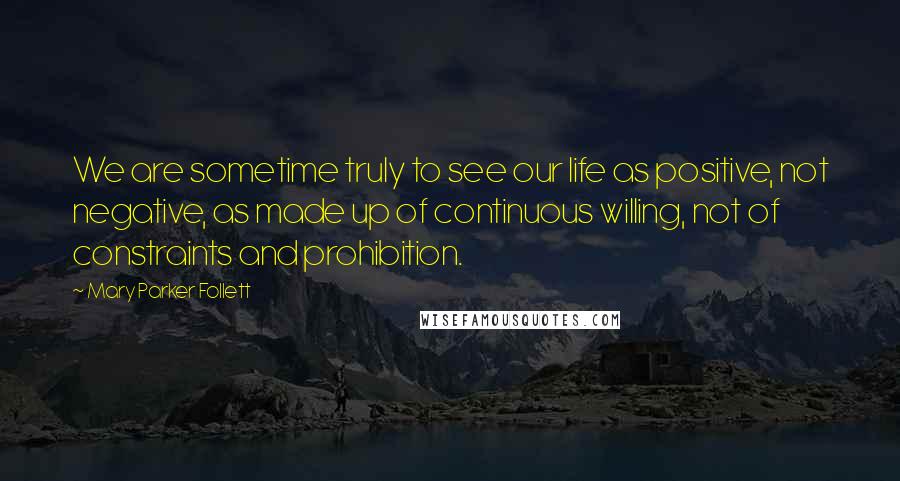 Mary Parker Follett Quotes: We are sometime truly to see our life as positive, not negative, as made up of continuous willing, not of constraints and prohibition.