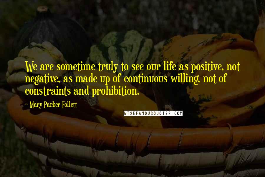 Mary Parker Follett Quotes: We are sometime truly to see our life as positive, not negative, as made up of continuous willing, not of constraints and prohibition.